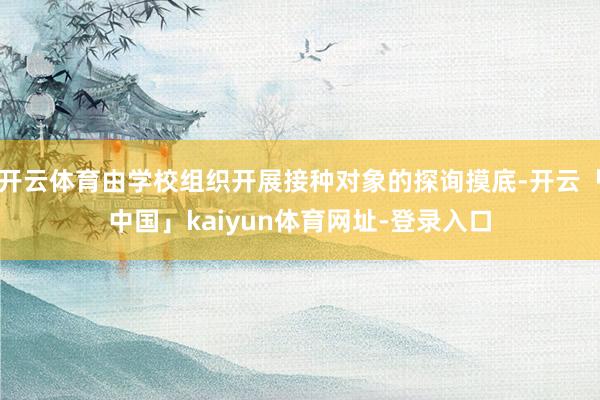 开云体育由学校组织开展接种对象的探询摸底-开云「中国」kaiyun体育网址-登录入口