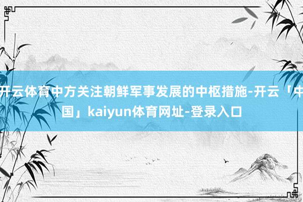 开云体育中方关注朝鲜军事发展的中枢措施-开云「中国」kaiyun体育网址-登录入口