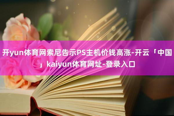 开yun体育网索尼告示PS主机价钱高涨-开云「中国」kaiyun体育网址-登录入口