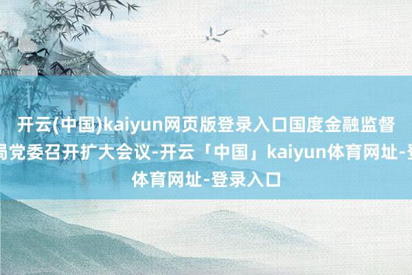 开云(中国)kaiyun网页版登录入口国度金融监督治理总局党委召开扩大会议-开云「中国」kaiyun体育网址-登录入口