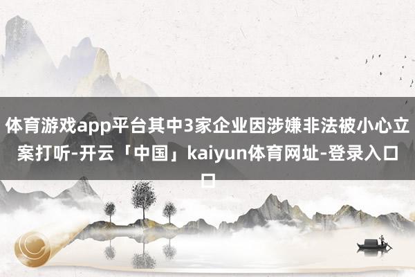 体育游戏app平台其中3家企业因涉嫌非法被小心立案打听-开云「中国」kaiyun体育网址-登录入口