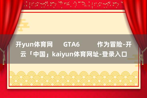 开yun体育网      GTA6          作为冒险-开云「中国」kaiyun体育网址-登录入口