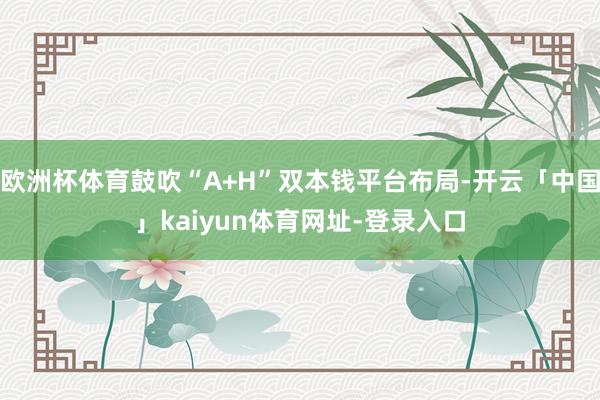 欧洲杯体育鼓吹“A+H”双本钱平台布局-开云「中国」kaiyun体育网址-登录入口