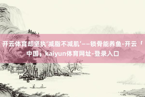 开云体育却坚执‘减脂不减肌’——锁骨能养鱼-开云「中国」kaiyun体育网址-登录入口