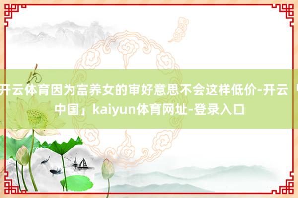 开云体育因为富养女的审好意思不会这样低价-开云「中国」kaiyun体育网址-登录入口