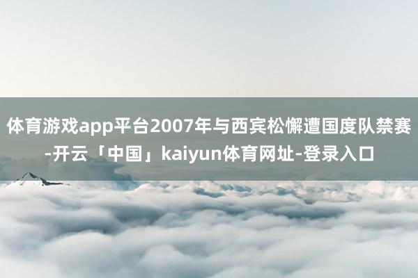 体育游戏app平台2007年与西宾松懈遭国度队禁赛-开云「中国」kaiyun体育网址-登录入口
