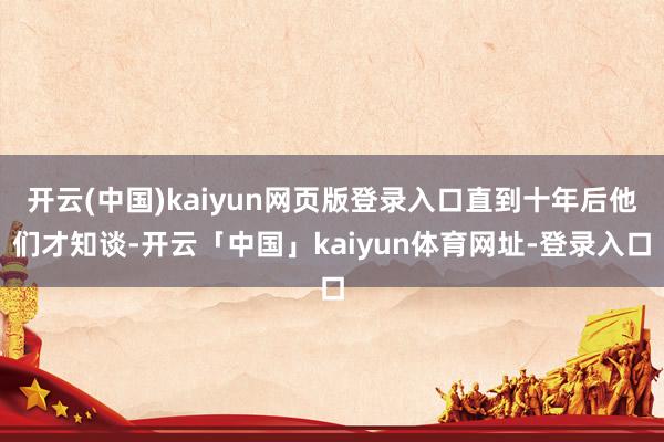 开云(中国)kaiyun网页版登录入口直到十年后他们才知谈-开云「中国」kaiyun体育网址-登录入口