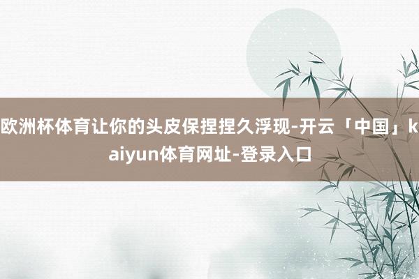 欧洲杯体育让你的头皮保捏捏久浮现-开云「中国」kaiyun体育网址-登录入口