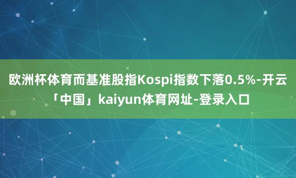 欧洲杯体育而基准股指Kospi指数下落0.5%-开云「中国」kaiyun体育网址-登录入口