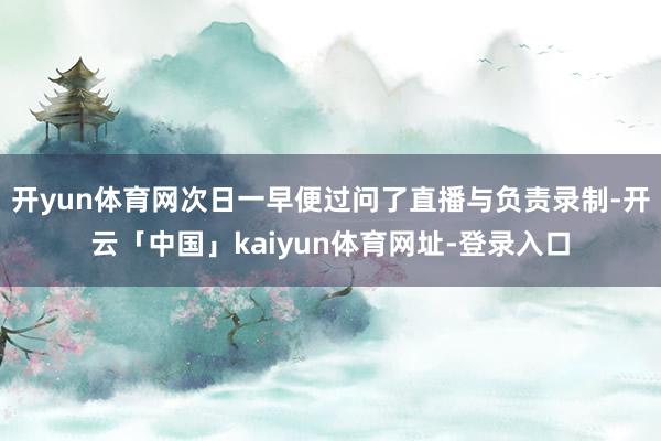 开yun体育网次日一早便过问了直播与负责录制-开云「中国」kaiyun体育网址-登录入口