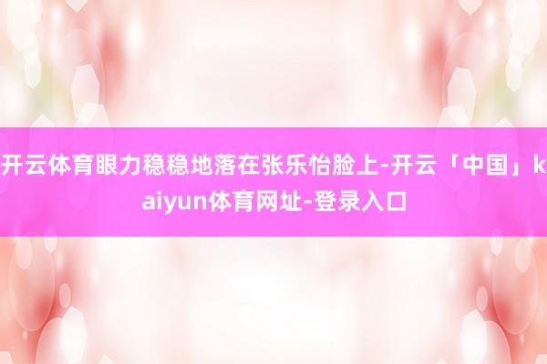 开云体育眼力稳稳地落在张乐怡脸上-开云「中国」kaiyun体育网址-登录入口