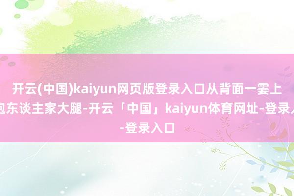开云(中国)kaiyun网页版登录入口从背面一霎上去抱东谈主家大腿-开云「中国」kaiyun体育网址-登录入口