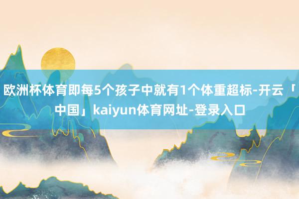 欧洲杯体育即每5个孩子中就有1个体重超标-开云「中国」kaiyun体育网址-登录入口