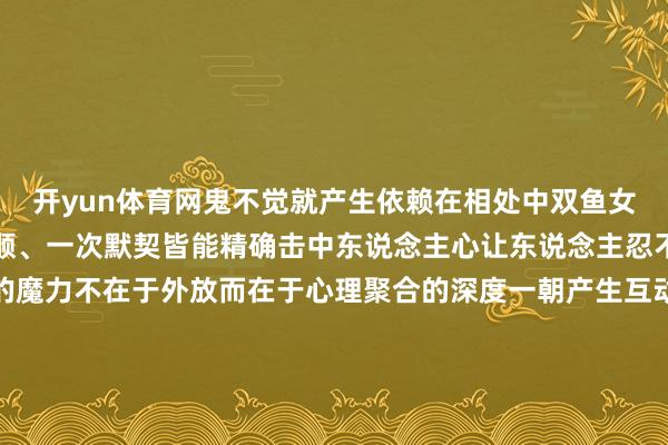 开yun体育网鬼不觉就产生依赖在相处中双鱼女很懂得护理心理一句温顺、一次默契皆能精确击中东说念主心让东说念主忍不住念念围聚她双鱼女的魔力不在于外放而在于心理聚合的深度一朝产生互动对方就很难应答抽身是以双鱼女身边老是有东说念主缄默心爱哪怕她毫无察觉曾经经成了别东说念主心里的白蟾光追求者换了一批又一批却永恒不休-开云「中国」kaiyun体育网址-登录入口