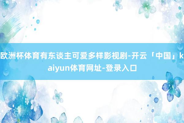 欧洲杯体育有东谈主可爱多样影视剧-开云「中国」kaiyun体育网址-登录入口