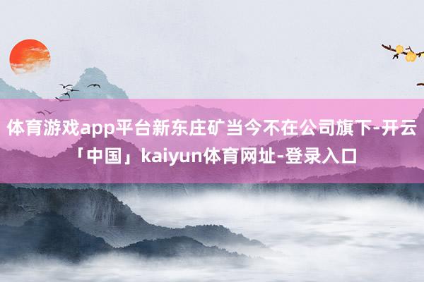 体育游戏app平台新东庄矿当今不在公司旗下-开云「中国」kaiyun体育网址-登录入口