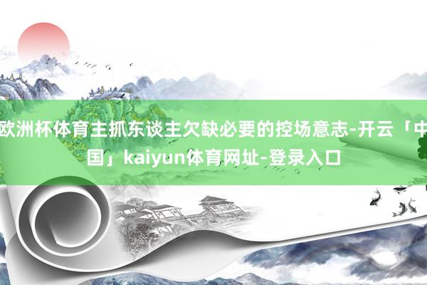 欧洲杯体育主抓东谈主欠缺必要的控场意志-开云「中国」kaiyun体育网址-登录入口