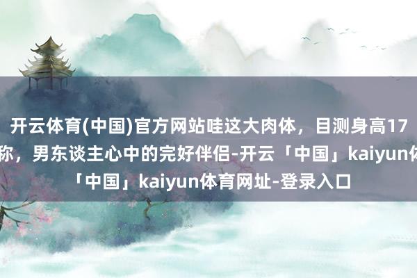 开云体育(中国)官方网站哇这大肉体，目测身高175，体态如斯的匀称，男东谈主心中的完好伴侣-开云「中国」kaiyun体育网址-登录入口