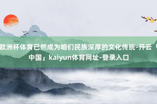 欧洲杯体育已然成为咱们民族深厚的文化传统-开云「中国」kaiyun体育网址-登录入口