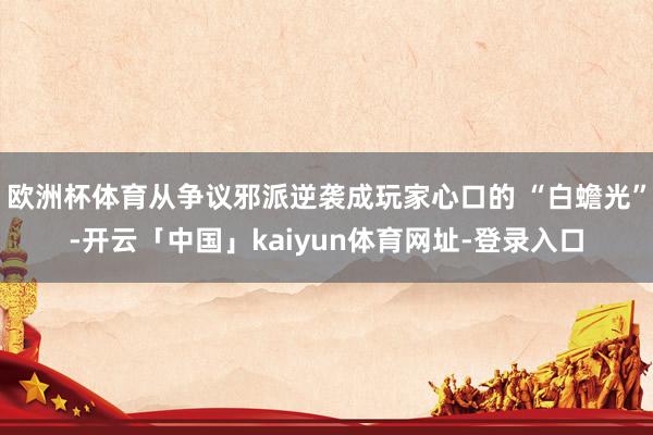 欧洲杯体育从争议邪派逆袭成玩家心口的 “白蟾光”-开云「中国」kaiyun体育网址-登录入口