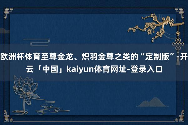 欧洲杯体育至尊金龙、炽羽金尊之类的“定制版”-开云「中国」kaiyun体育网址-登录入口