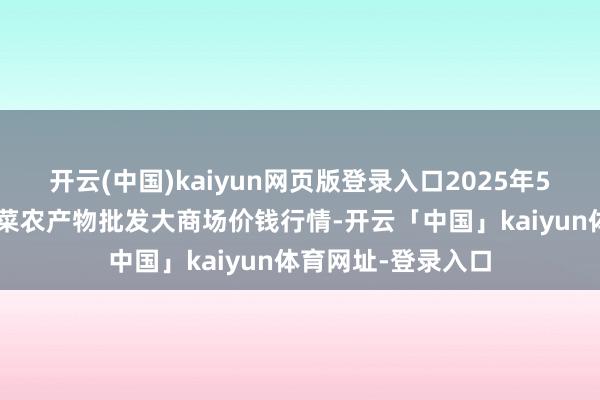 开云(中国)kaiyun网页版登录入口2025年5月9日江西乐平蔬菜农产物批发大商场价钱行情-开云「中国」kaiyun体育网址-登录入口
