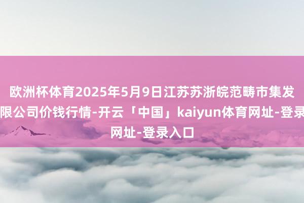 欧洲杯体育2025年5月9日江苏苏浙皖范畴市集发展有限公司价钱行情-开云「中国」kaiyun体育网址-登录入口