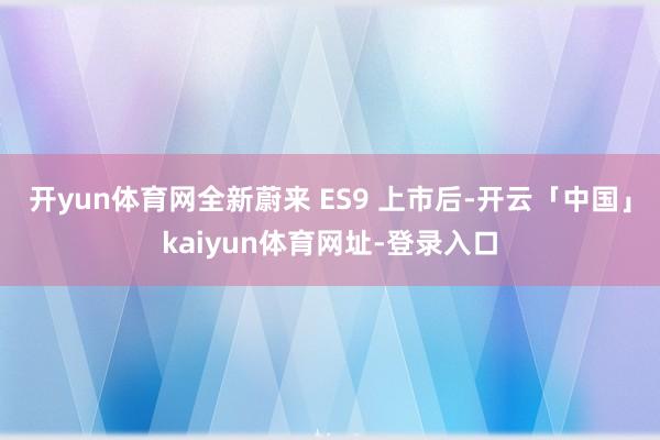 开yun体育网全新蔚来 ES9 上市后-开云「中国」kaiyun体育网址-登录入口
