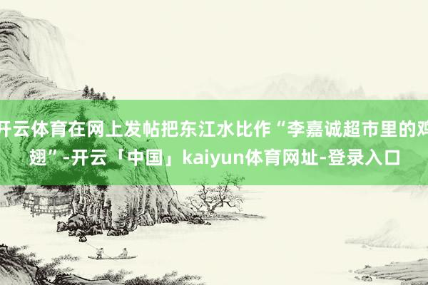 开云体育在网上发帖把东江水比作“李嘉诚超市里的鸡翅”-开云「中国」kaiyun体育网址-登录入口