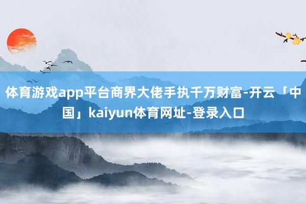 体育游戏app平台商界大佬手执千万财富-开云「中国」kaiyun体育网址-登录入口
