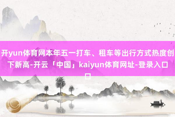 开yun体育网本年五一打车、租车等出行方式热度创下新高-开云「中国」kaiyun体育网址-登录入口