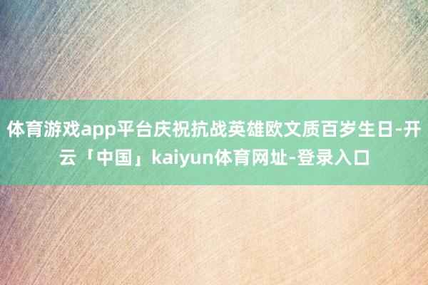 体育游戏app平台庆祝抗战英雄欧文质百岁生日-开云「中国」kaiyun体育网址-登录入口
