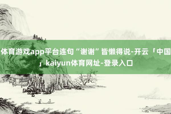 体育游戏app平台连句“谢谢”皆懒得说-开云「中国」kaiyun体育网址-登录入口