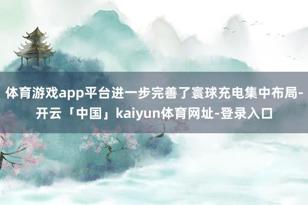 体育游戏app平台进一步完善了寰球充电集中布局-开云「中国」kaiyun体育网址-登录入口