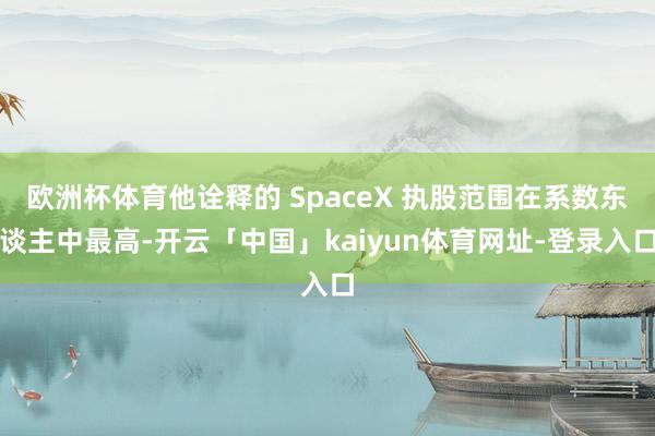 欧洲杯体育他诠释的 SpaceX 执股范围在系数东谈主中最高-开云「中国」kaiyun体育网址-登录入口