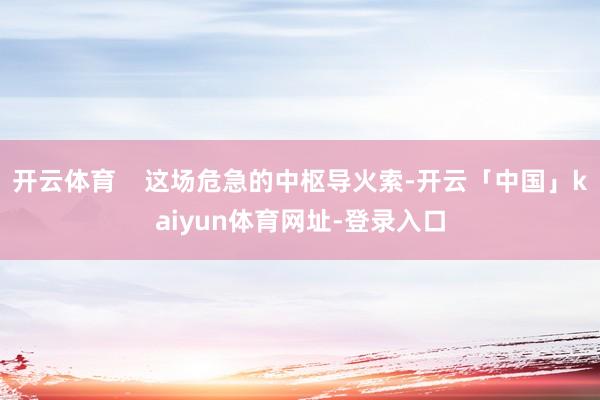 开云体育    这场危急的中枢导火索-开云「中国」kaiyun体育网址-登录入口