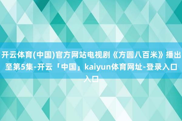 开云体育(中国)官方网站电视剧《方圆八百米》播出至第5集-开云「中国」kaiyun体育网址-登录入口