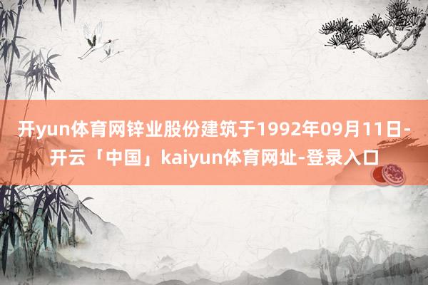 开yun体育网锌业股份建筑于1992年09月11日-开云「中国」kaiyun体育网址-登录入口