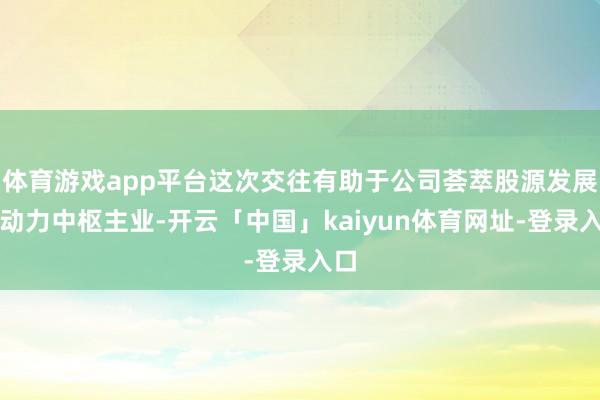 体育游戏app平台这次交往有助于公司荟萃股源发展新动力中枢主业-开云「中国」kaiyun体育网址-登录入口