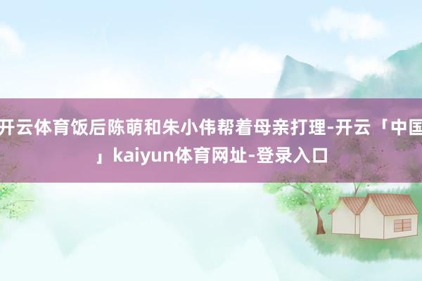 开云体育饭后陈萌和朱小伟帮着母亲打理-开云「中国」kaiyun体育网址-登录入口