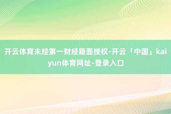 开云体育未经第一财经籍面授权-开云「中国」kaiyun体育网址-登录入口