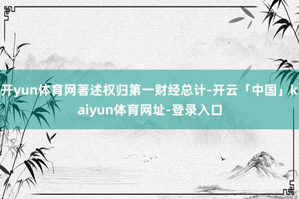 开yun体育网著述权归第一财经总计-开云「中国」kaiyun体育网址-登录入口
