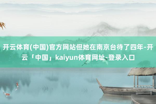 开云体育(中国)官方网站但她在南京台待了四年-开云「中国」kaiyun体育网址-登录入口
