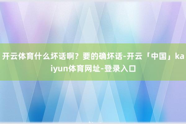 开云体育什么坏话啊？要的确坏话-开云「中国」kaiyun体育网址-登录入口