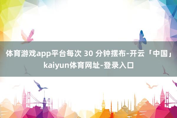 体育游戏app平台每次 30 分钟摆布-开云「中国」kaiyun体育网址-登录入口