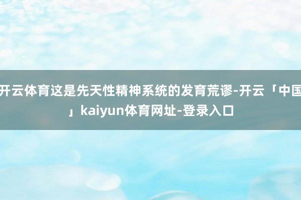 开云体育这是先天性精神系统的发育荒谬-开云「中国」kaiyun体育网址-登录入口