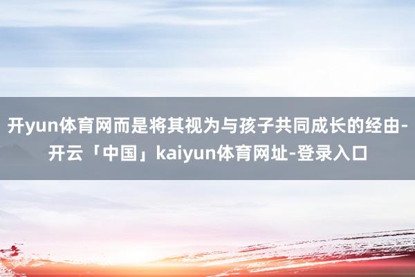 开yun体育网而是将其视为与孩子共同成长的经由-开云「中国」kaiyun体育网址-登录入口
