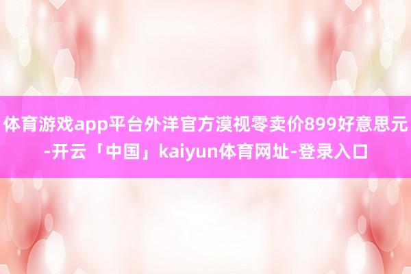 体育游戏app平台外洋官方漠视零卖价899好意思元-开云「中国」kaiyun体育网址-登录入口