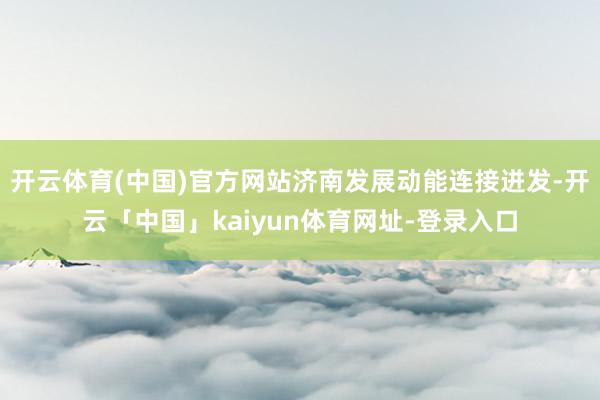 开云体育(中国)官方网站济南发展动能连接迸发-开云「中国」kaiyun体育网址-登录入口