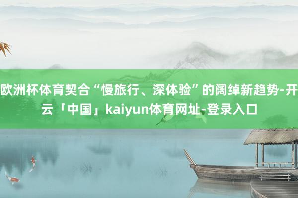 欧洲杯体育契合“慢旅行、深体验”的阔绰新趋势-开云「中国」kaiyun体育网址-登录入口